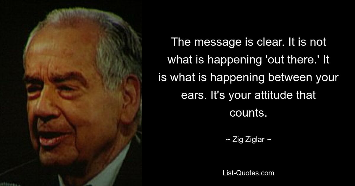 The message is clear. It is not what is happening 'out there.' It is what is happening between your ears. It's your attitude that counts. — © Zig Ziglar