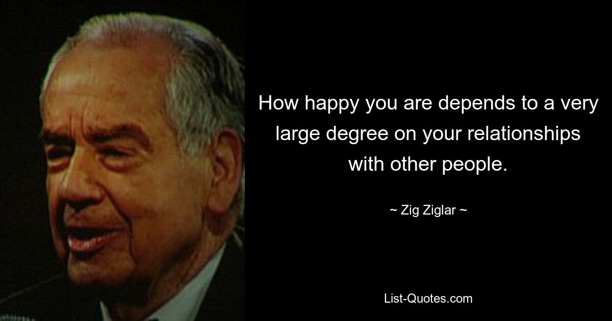 How happy you are depends to a very large degree on your relationships with other people. — © Zig Ziglar