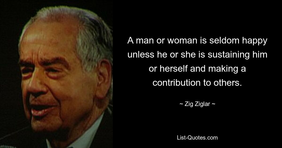 A man or woman is seldom happy unless he or she is sustaining him or herself and making a contribution to others. — © Zig Ziglar