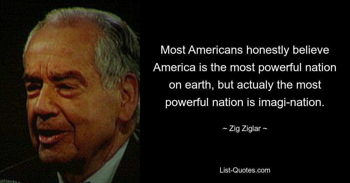 Most Americans honestly believe America is the most powerful nation on earth, but actualy the most powerful nation is imagi-nation. — © Zig Ziglar