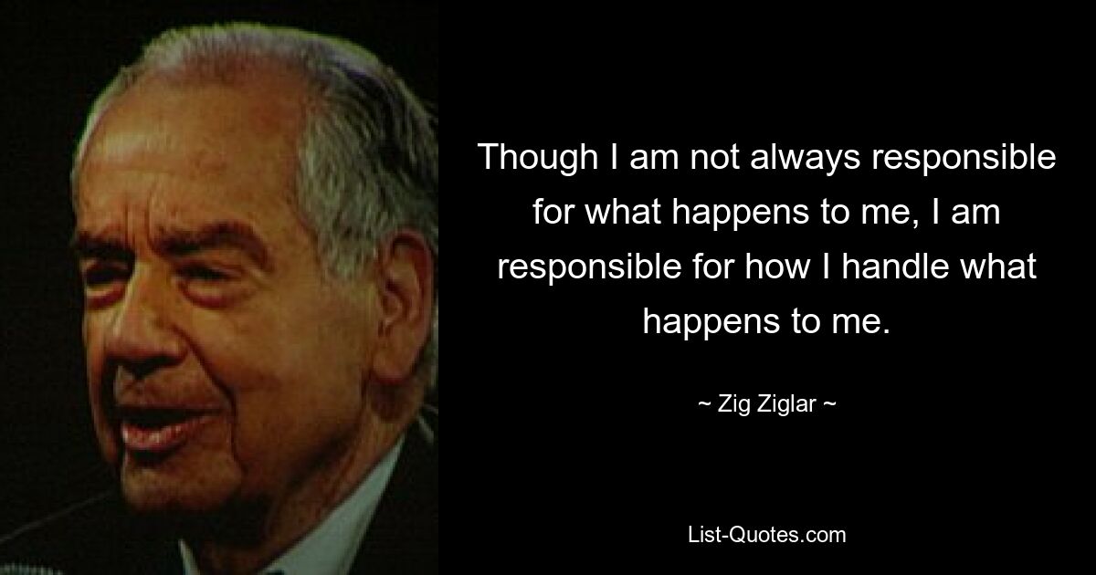 Though I am not always responsible for what happens to me, I am responsible for how I handle what happens to me. — © Zig Ziglar