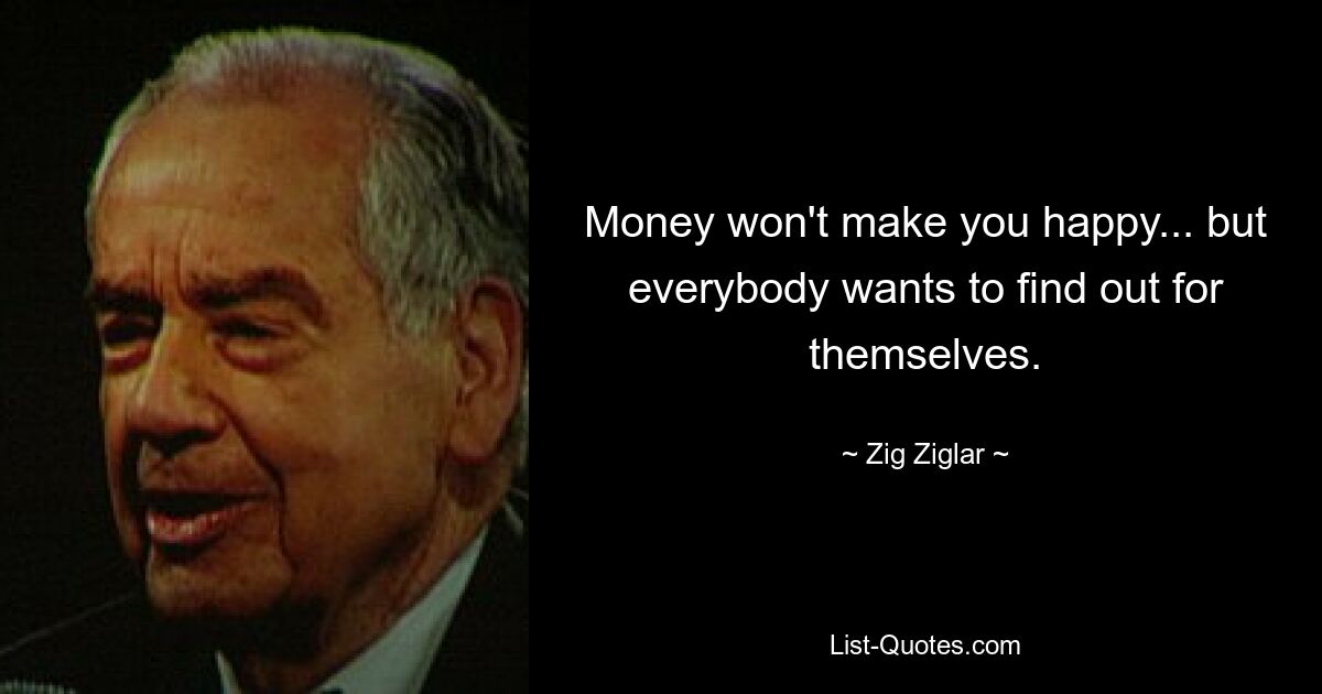 Money won't make you happy... but everybody wants to find out for themselves. — © Zig Ziglar