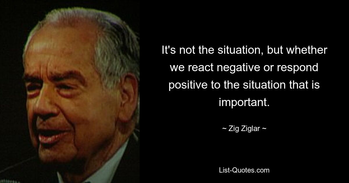 It's not the situation, but whether we react negative or respond positive to the situation that is important. — © Zig Ziglar