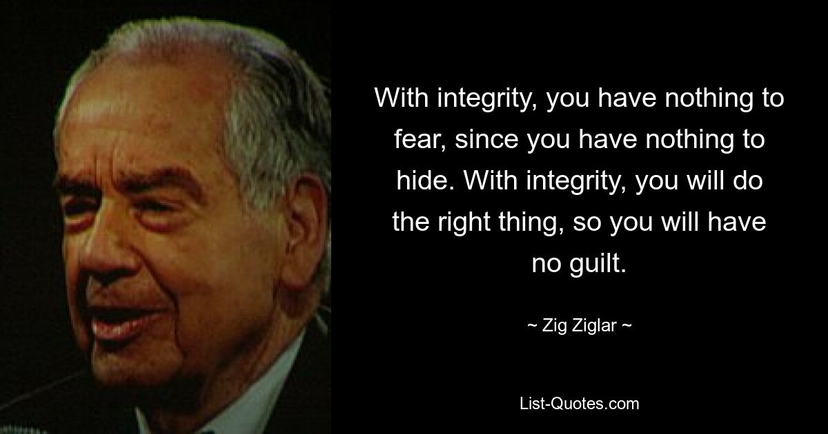 With integrity, you have nothing to fear, since you have nothing to hide. With integrity, you will do the right thing, so you will have no guilt. — © Zig Ziglar