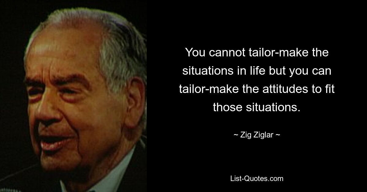 You cannot tailor-make the situations in life but you can tailor-make the attitudes to fit those situations. — © Zig Ziglar