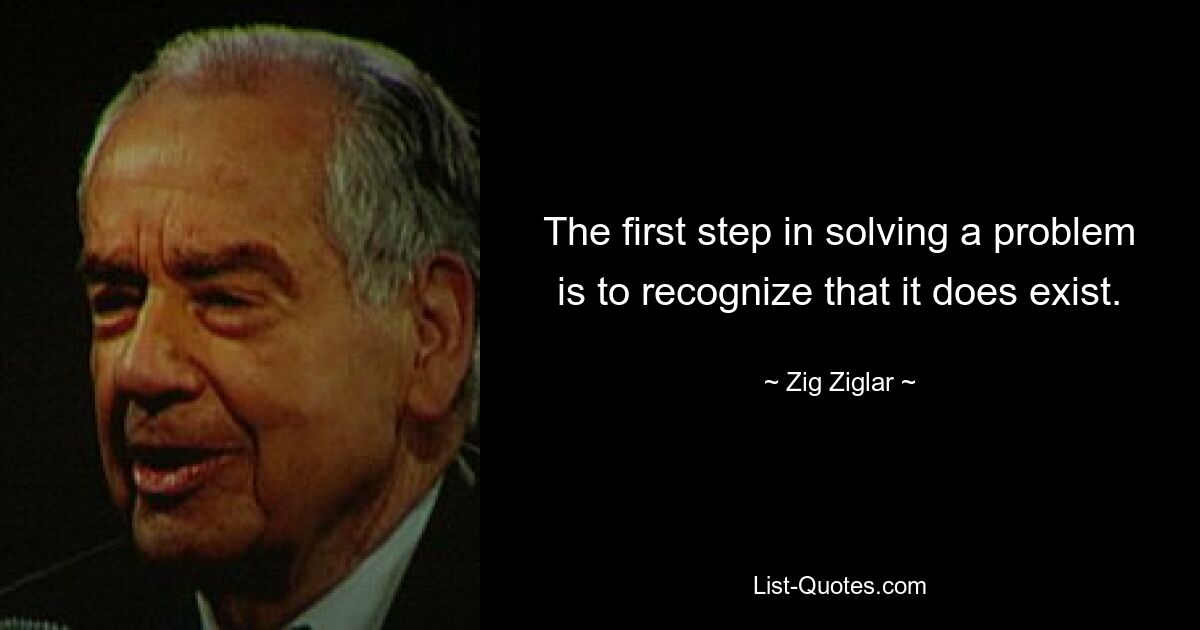 The first step in solving a problem is to recognize that it does exist. — © Zig Ziglar