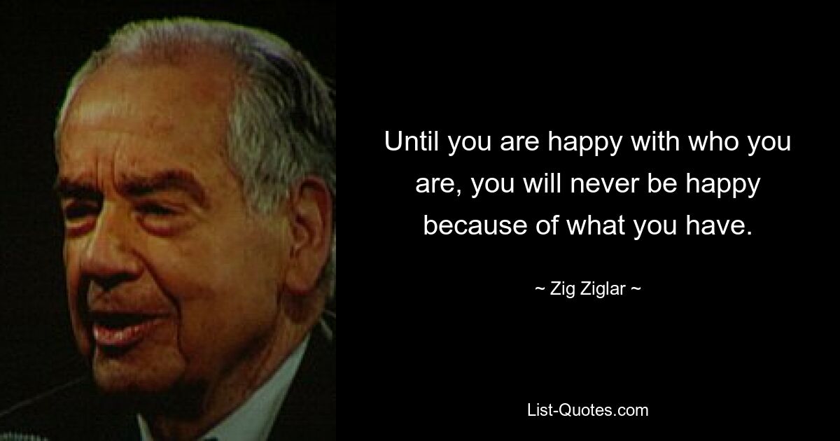 Until you are happy with who you are, you will never be happy because of what you have. — © Zig Ziglar