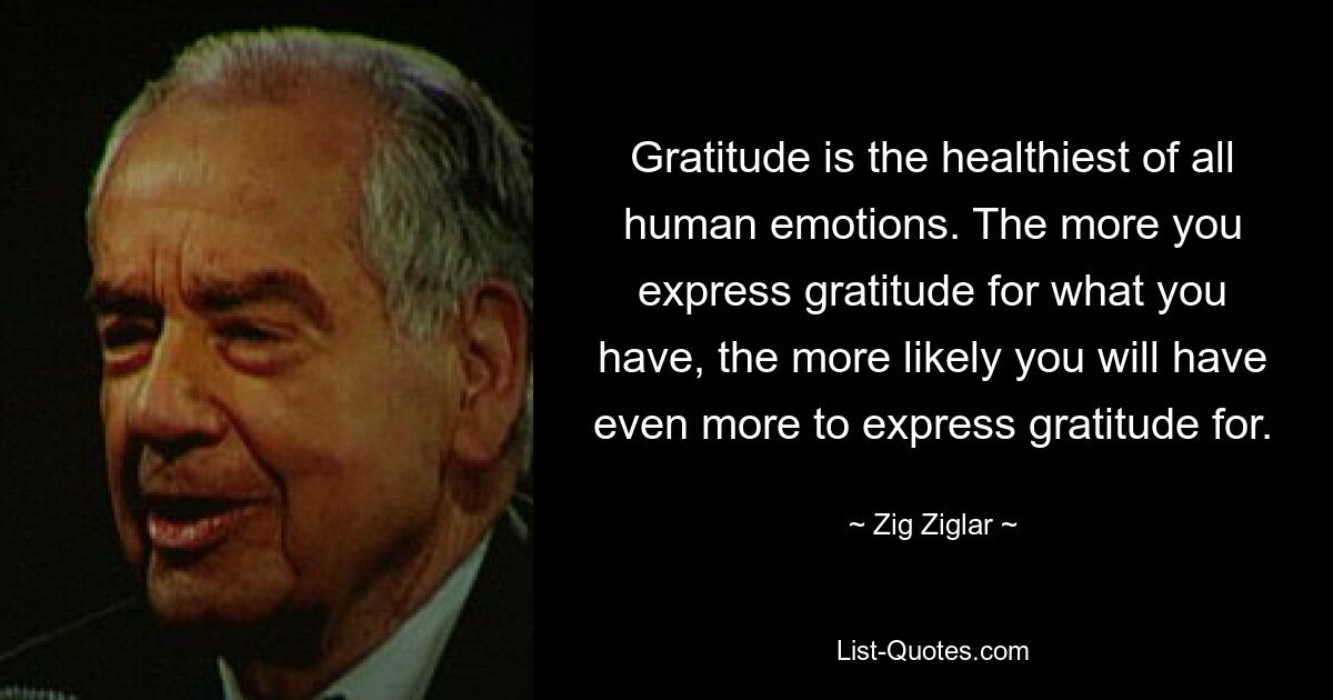 Gratitude is the healthiest of all human emotions. The more you express gratitude for what you have, the more likely you will have even more to express gratitude for. — © Zig Ziglar