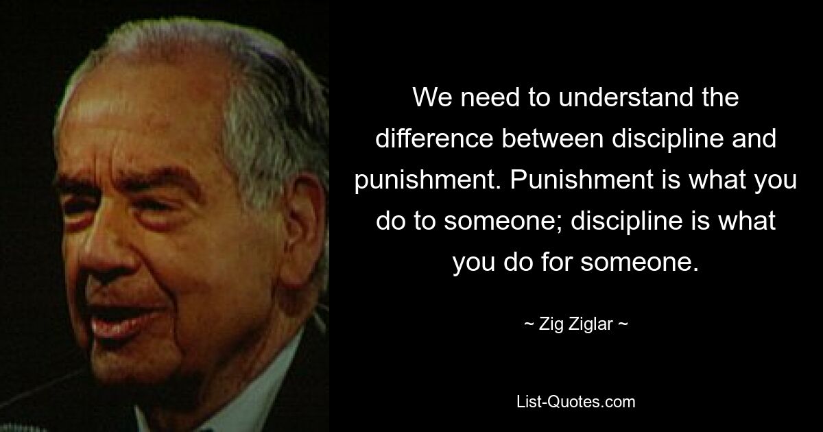 We need to understand the difference between discipline and punishment. Punishment is what you do to someone; discipline is what you do for someone. — © Zig Ziglar