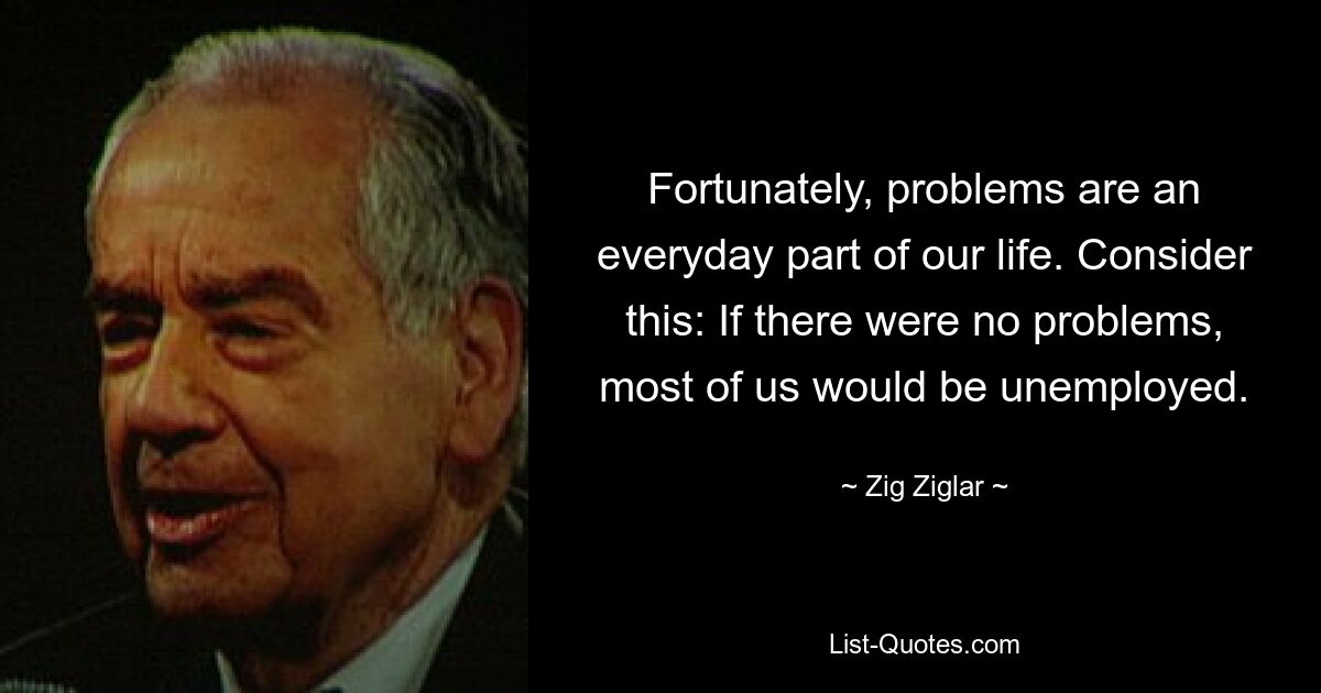 Fortunately, problems are an everyday part of our life. Consider this: If there were no problems, most of us would be unemployed. — © Zig Ziglar