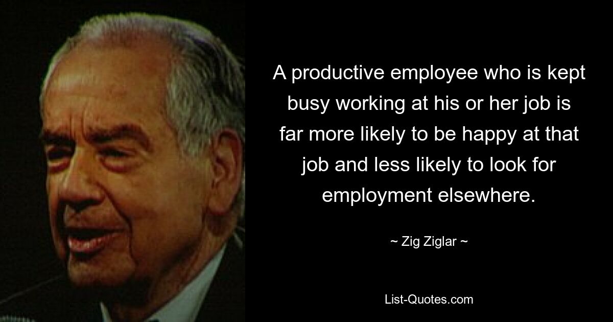 A productive employee who is kept busy working at his or her job is far more likely to be happy at that job and less likely to look for employment elsewhere. — © Zig Ziglar