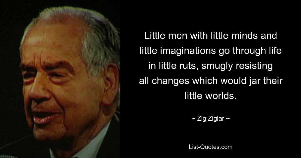 Little men with little minds and little imaginations go through life in little ruts, smugly resisting all changes which would jar their little worlds. — © Zig Ziglar