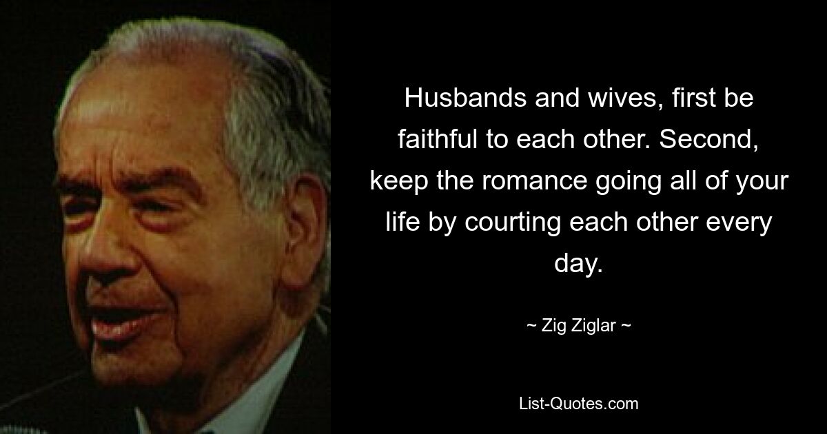 Husbands and wives, first be faithful to each other. Second, keep the romance going all of your life by courting each other every day. — © Zig Ziglar