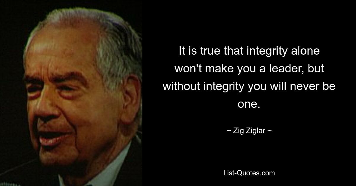 It is true that integrity alone won't make you a leader, but without integrity you will never be one. — © Zig Ziglar