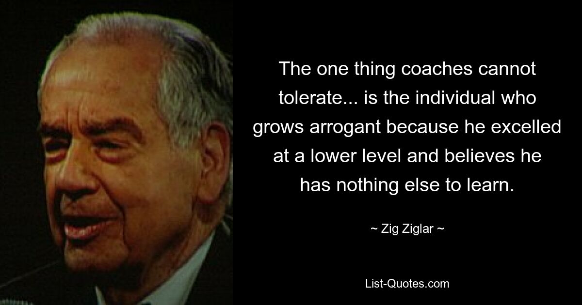 The one thing coaches cannot tolerate... is the individual who grows arrogant because he excelled at a lower level and believes he has nothing else to learn. — © Zig Ziglar