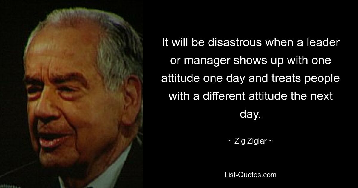 Es wird katastrophal sein, wenn eine Führungskraft oder ein Manager an einem Tag mit einer Einstellung auftritt und am nächsten Tag Menschen mit einer anderen Einstellung behandelt. — © Zig Ziglar