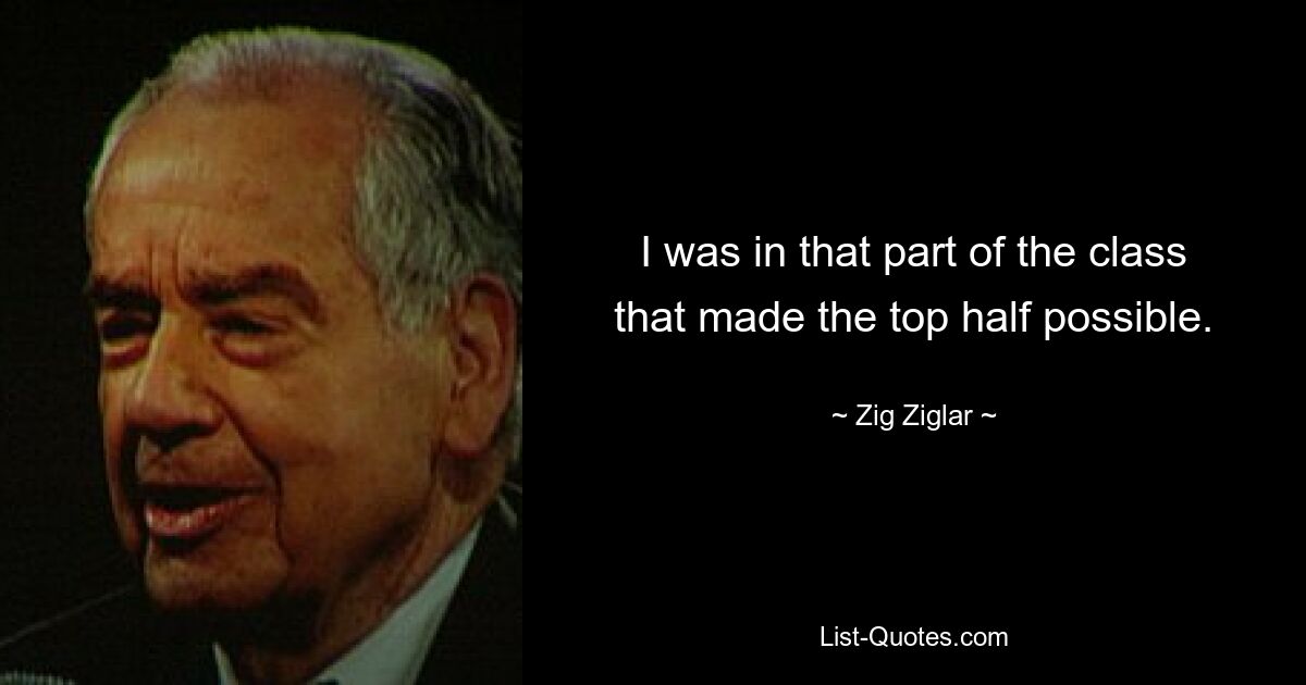 I was in that part of the class that made the top half possible. — © Zig Ziglar