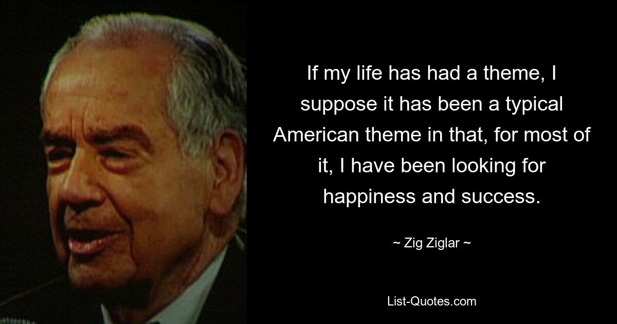 If my life has had a theme, I suppose it has been a typical American theme in that, for most of it, I have been looking for happiness and success. — © Zig Ziglar