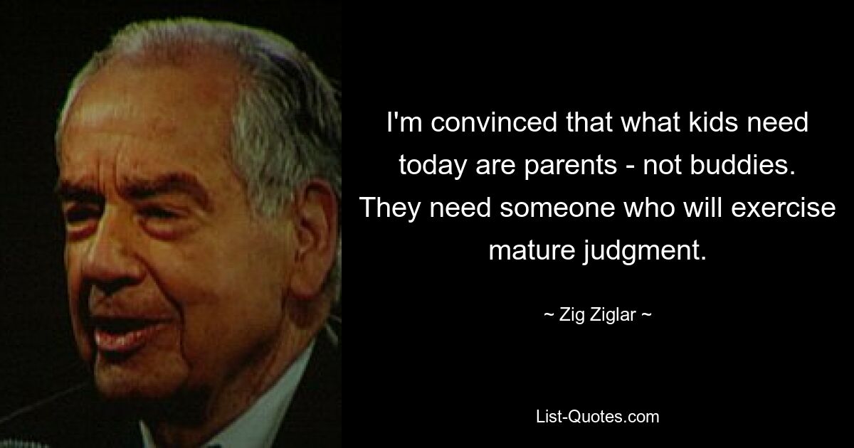 I'm convinced that what kids need today are parents - not buddies. They need someone who will exercise mature judgment. — © Zig Ziglar