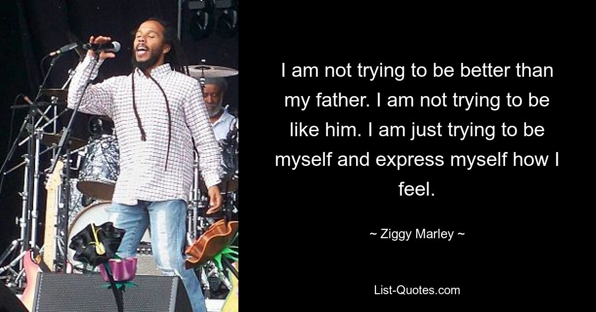 I am not trying to be better than my father. I am not trying to be like him. I am just trying to be myself and express myself how I feel. — © Ziggy Marley