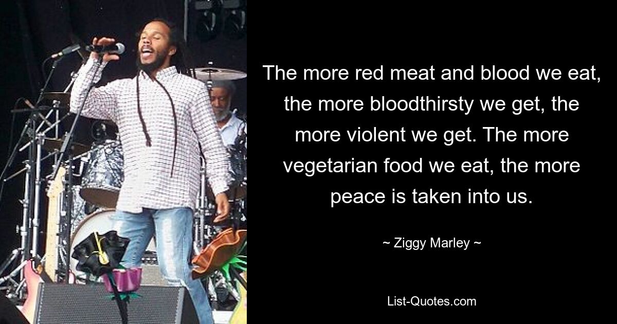 The more red meat and blood we eat, the more bloodthirsty we get, the more violent we get. The more vegetarian food we eat, the more peace is taken into us. — © Ziggy Marley