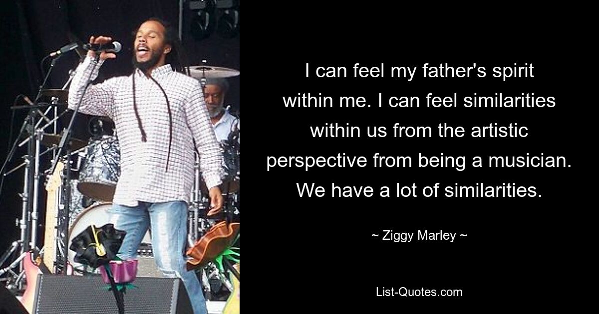 I can feel my father's spirit within me. I can feel similarities within us from the artistic perspective from being a musician. We have a lot of similarities. — © Ziggy Marley