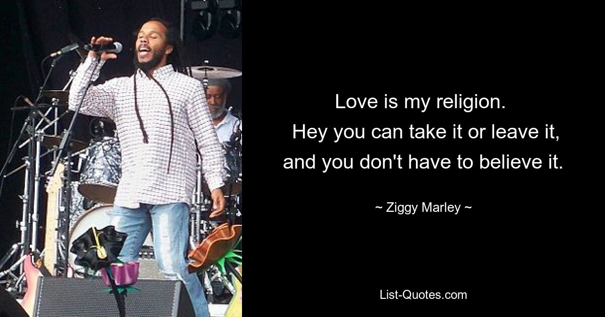 Love is my religion. 
 Hey you can take it or leave it, and you don't have to believe it. — © Ziggy Marley