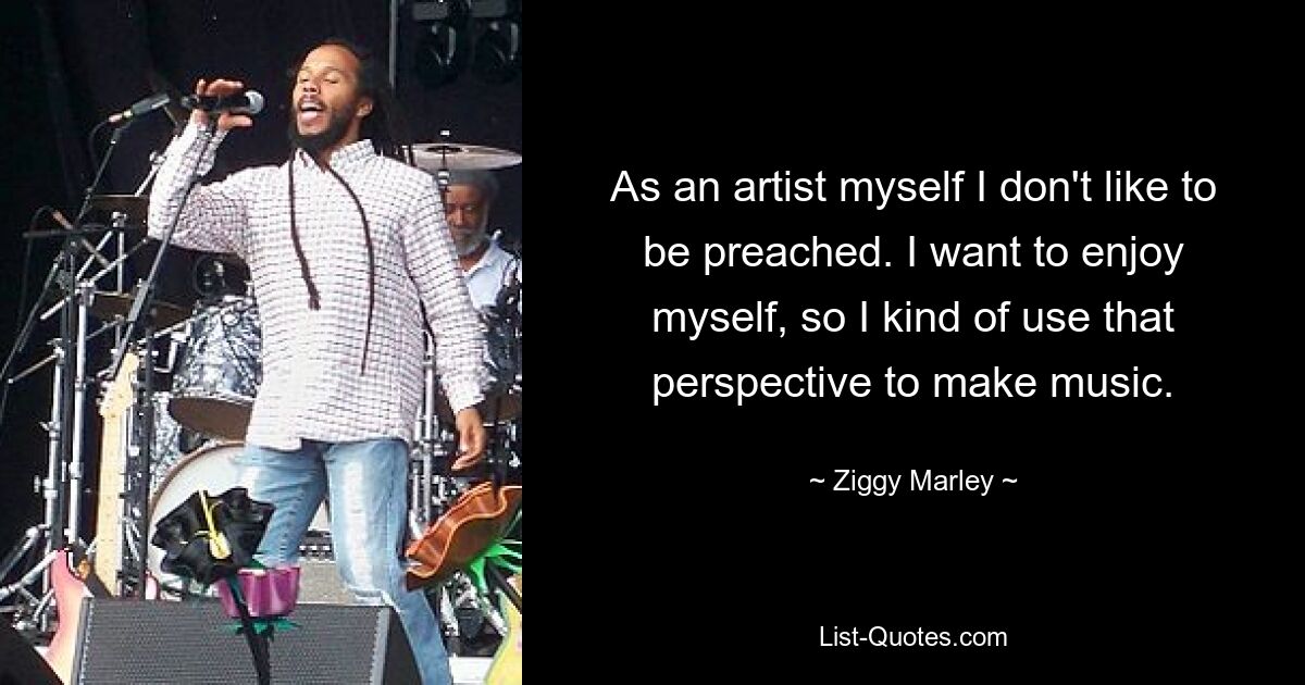 As an artist myself I don't like to be preached. I want to enjoy myself, so I kind of use that perspective to make music. — © Ziggy Marley