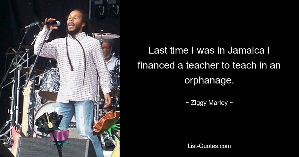 Last time I was in Jamaica I financed a teacher to teach in an orphanage. — © Ziggy Marley