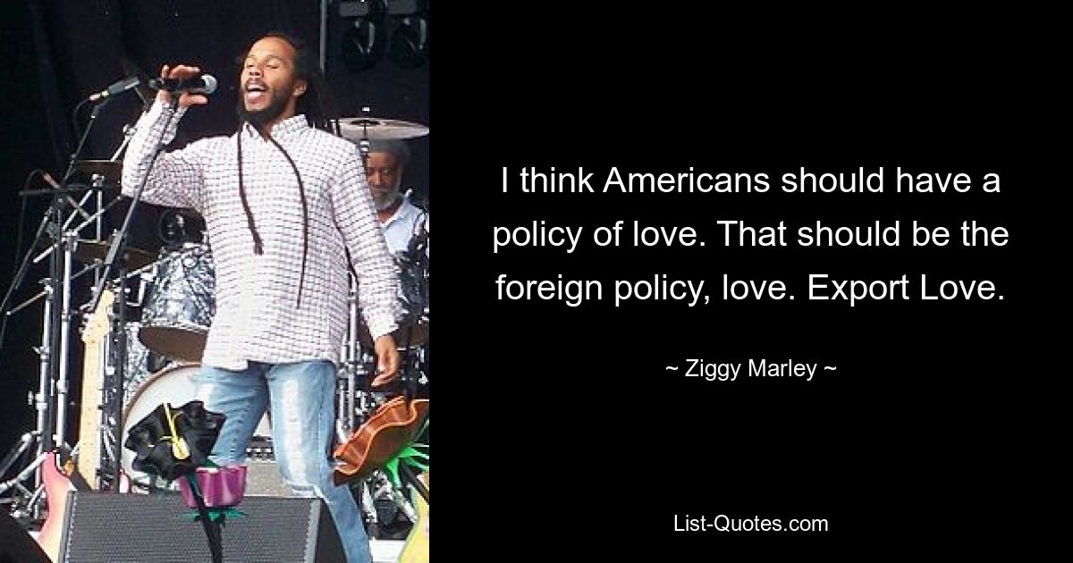 Ich denke, die Amerikaner sollten eine Politik der Liebe verfolgen. Das sollte die Außenpolitik sein, Liebes. Liebe exportieren. — © Ziggy Marley