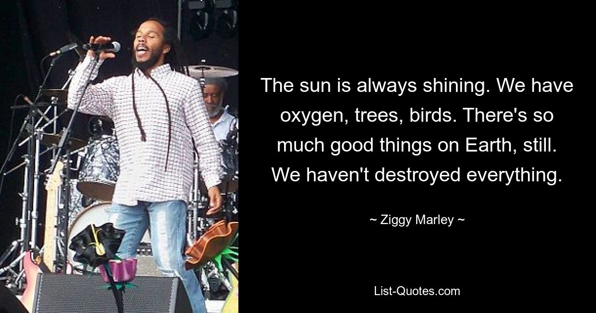 The sun is always shining. We have oxygen, trees, birds. There's so much good things on Earth, still. We haven't destroyed everything. — © Ziggy Marley