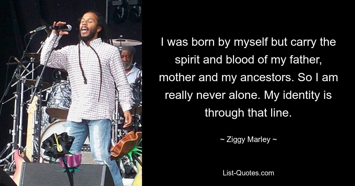 I was born by myself but carry the spirit and blood of my father, mother and my ancestors. So I am really never alone. My identity is through that line. — © Ziggy Marley