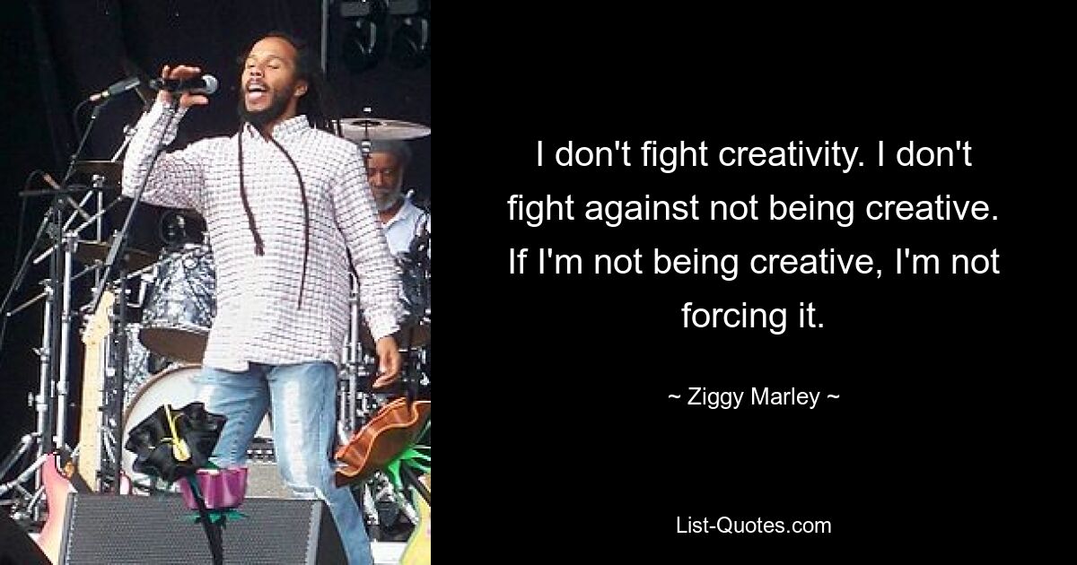 I don't fight creativity. I don't fight against not being creative. If I'm not being creative, I'm not forcing it. — © Ziggy Marley