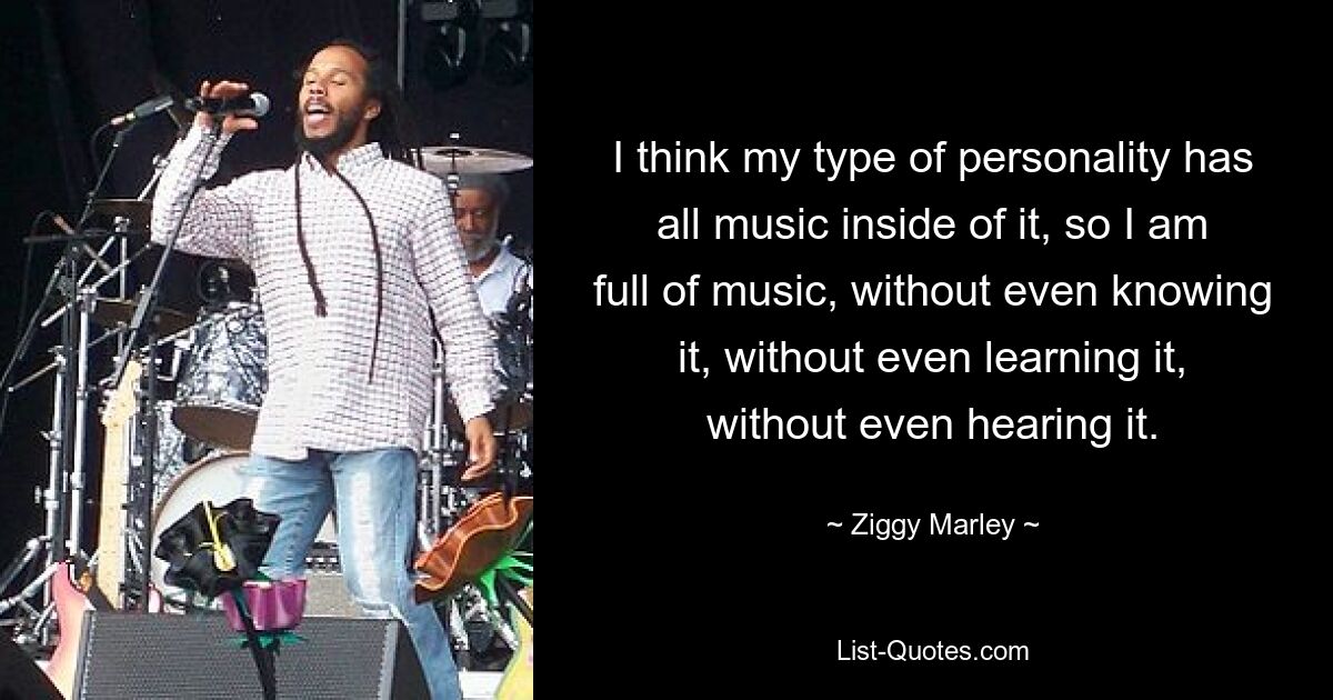 Ich denke, dass in meinem Persönlichkeitstyp die ganze Musik steckt, also bin ich voller Musik, ohne sie überhaupt zu kennen, ohne sie überhaupt zu lernen, ohne sie überhaupt zu hören. — © Ziggy Marley