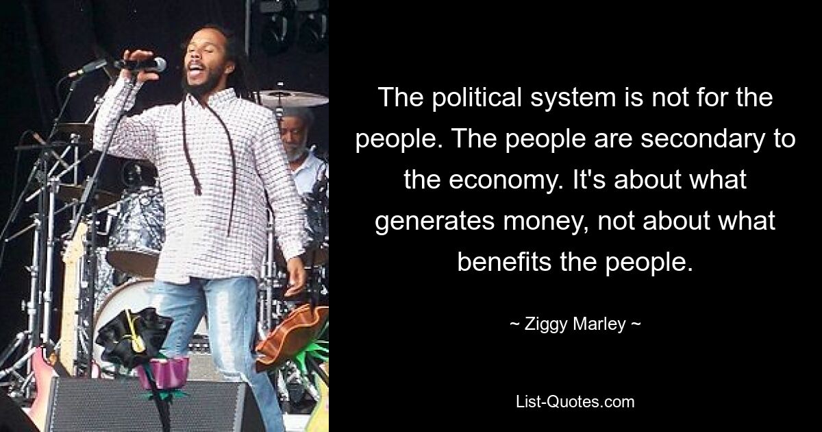 The political system is not for the people. The people are secondary to the economy. It's about what generates money, not about what benefits the people. — © Ziggy Marley