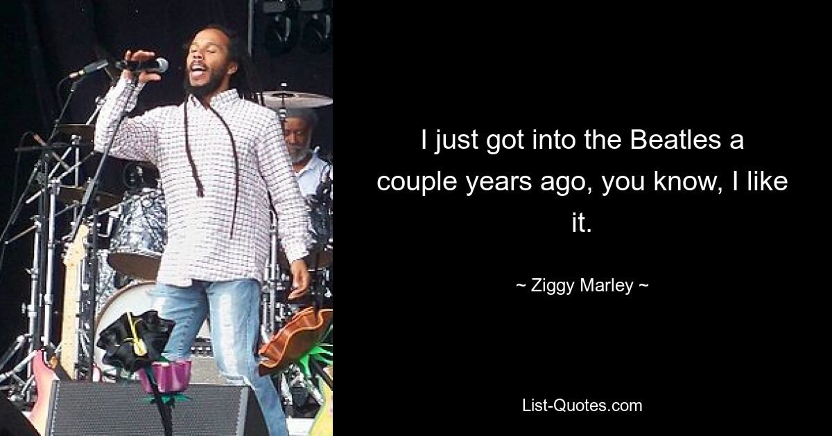 I just got into the Beatles a couple years ago, you know, I like it. — © Ziggy Marley