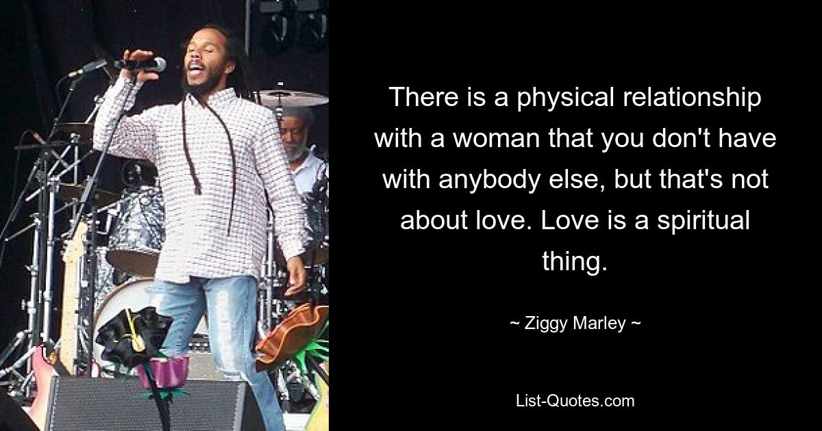 There is a physical relationship with a woman that you don't have with anybody else, but that's not about love. Love is a spiritual thing. — © Ziggy Marley