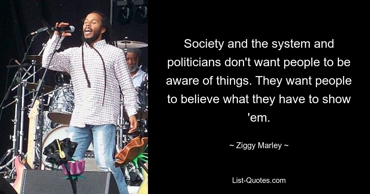 Die Gesellschaft, das System und die Politiker wollen nicht, dass die Menschen davon erfahren. Sie wollen, dass die Leute glauben, was sie ihnen zeigen müssen. — © Ziggy Marley