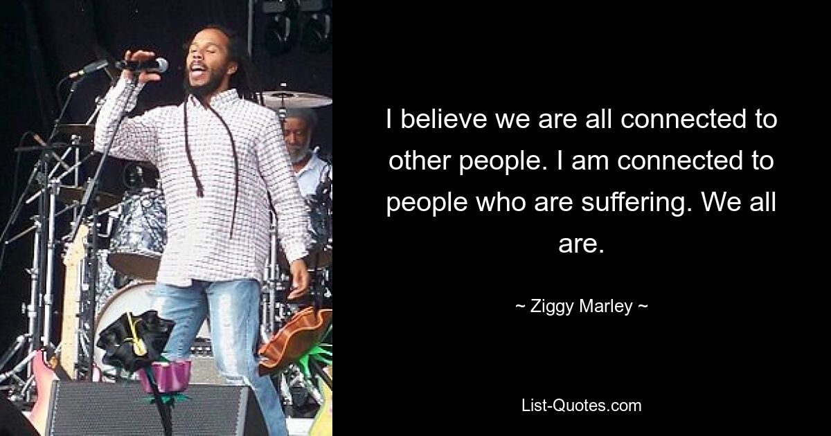 I believe we are all connected to other people. I am connected to people who are suffering. We all are. — © Ziggy Marley