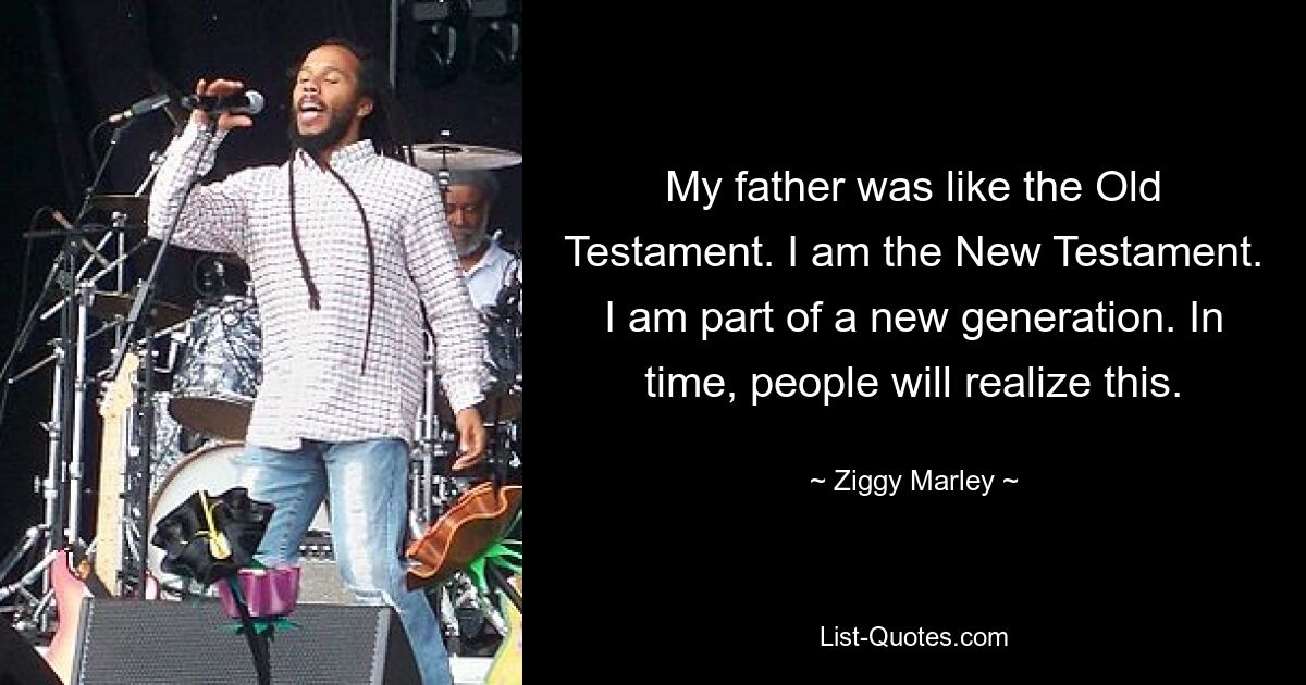 Mein Vater war wie das Alte Testament. Ich bin das Neue Testament. Ich bin Teil einer neuen Generation. Mit der Zeit werden die Menschen dies erkennen. — © Ziggy Marley 