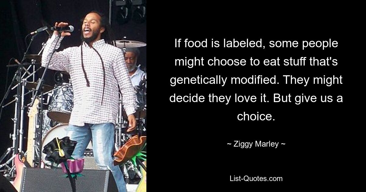 If food is labeled, some people might choose to eat stuff that's genetically modified. They might decide they love it. But give us a choice. — © Ziggy Marley