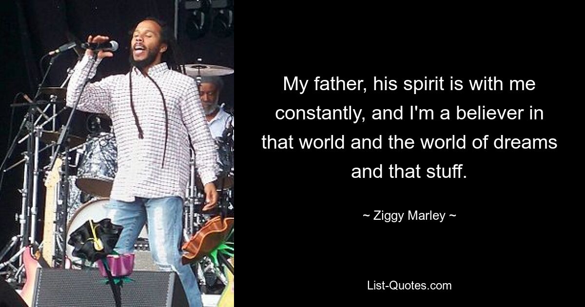 My father, his spirit is with me constantly, and I'm a believer in that world and the world of dreams and that stuff. — © Ziggy Marley