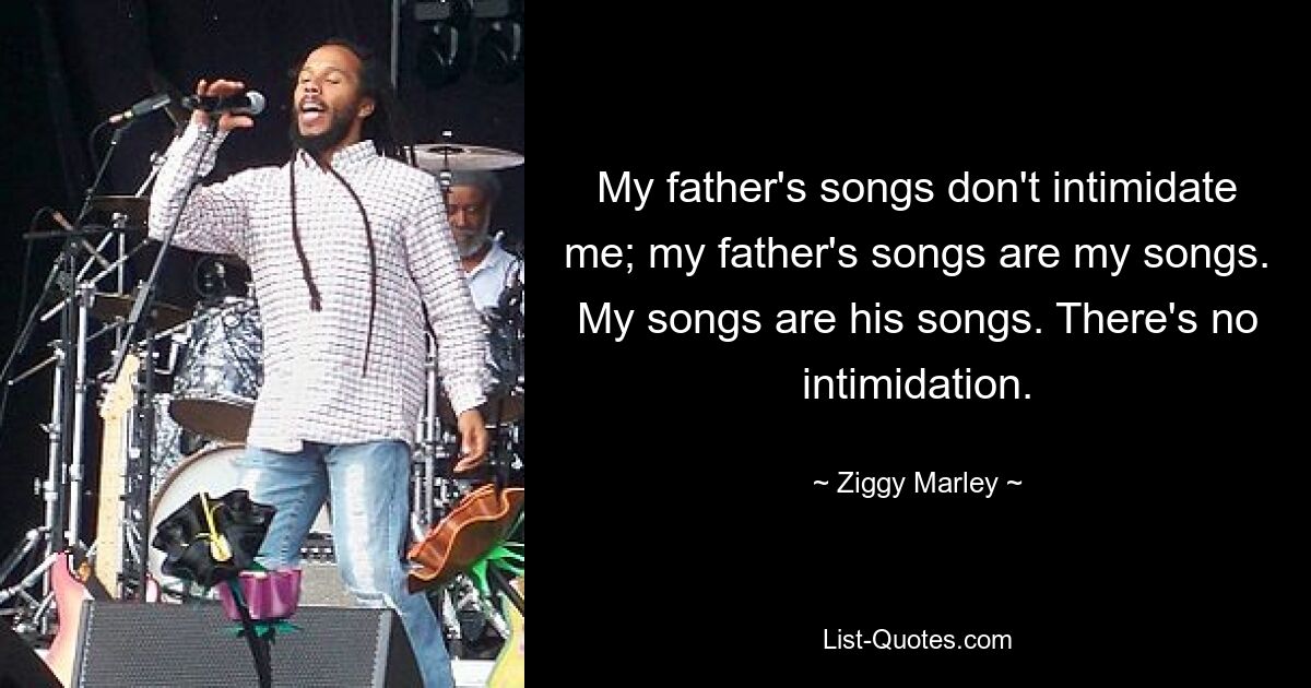 My father's songs don't intimidate me; my father's songs are my songs. My songs are his songs. There's no intimidation. — © Ziggy Marley