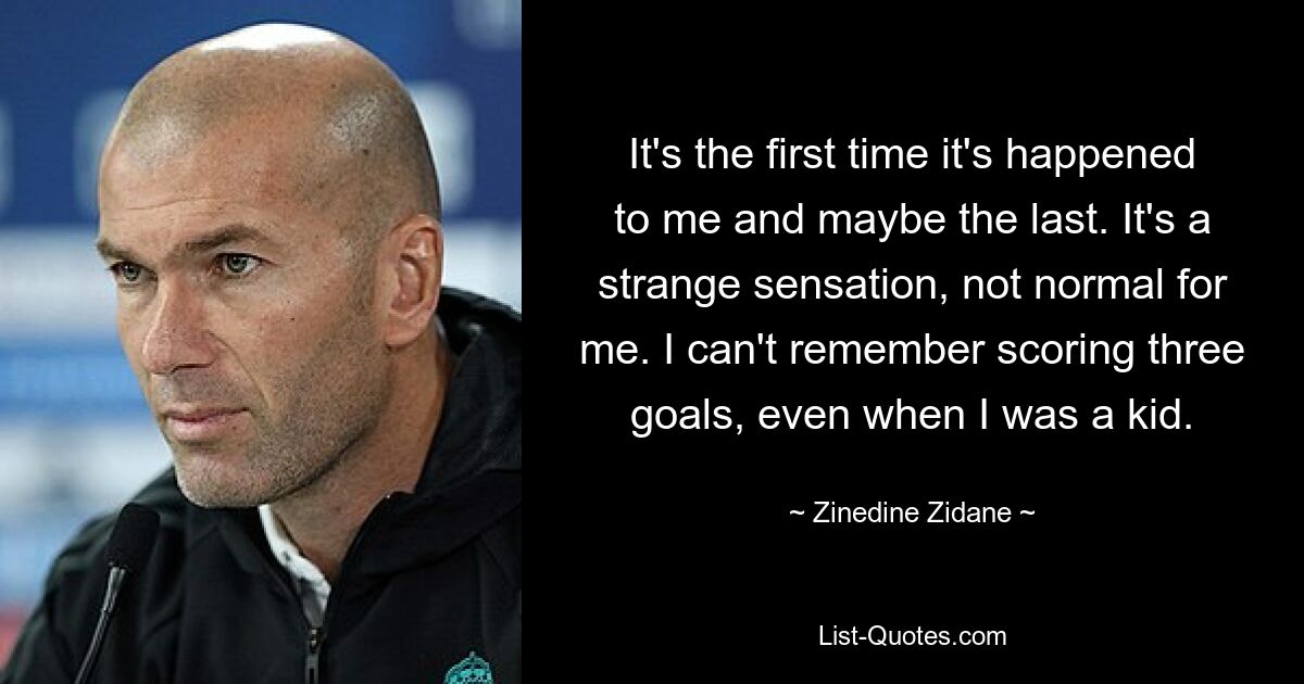 It's the first time it's happened to me and maybe the last. It's a strange sensation, not normal for me. I can't remember scoring three goals, even when I was a kid. — © Zinedine Zidane