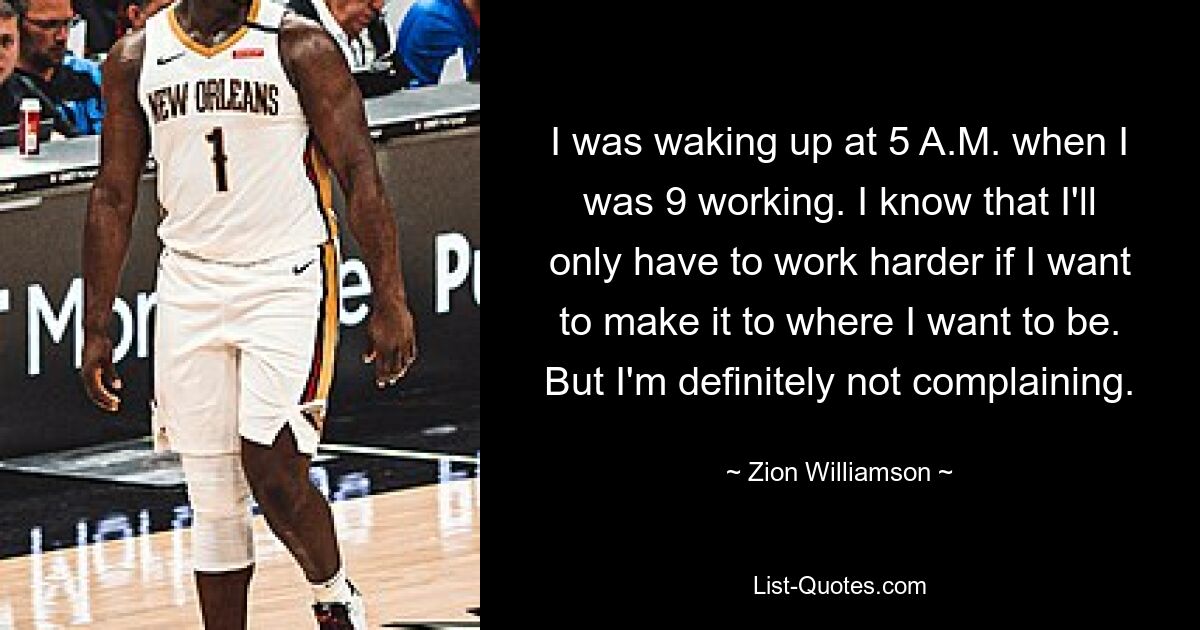 I was waking up at 5 A.M. when I was 9 working. I know that I'll only have to work harder if I want to make it to where I want to be. But I'm definitely not complaining. — © Zion Williamson