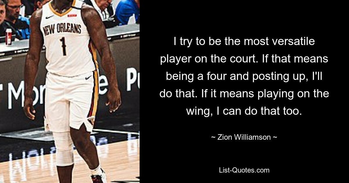 I try to be the most versatile player on the court. If that means being a four and posting up, I'll do that. If it means playing on the wing, I can do that too. — © Zion Williamson