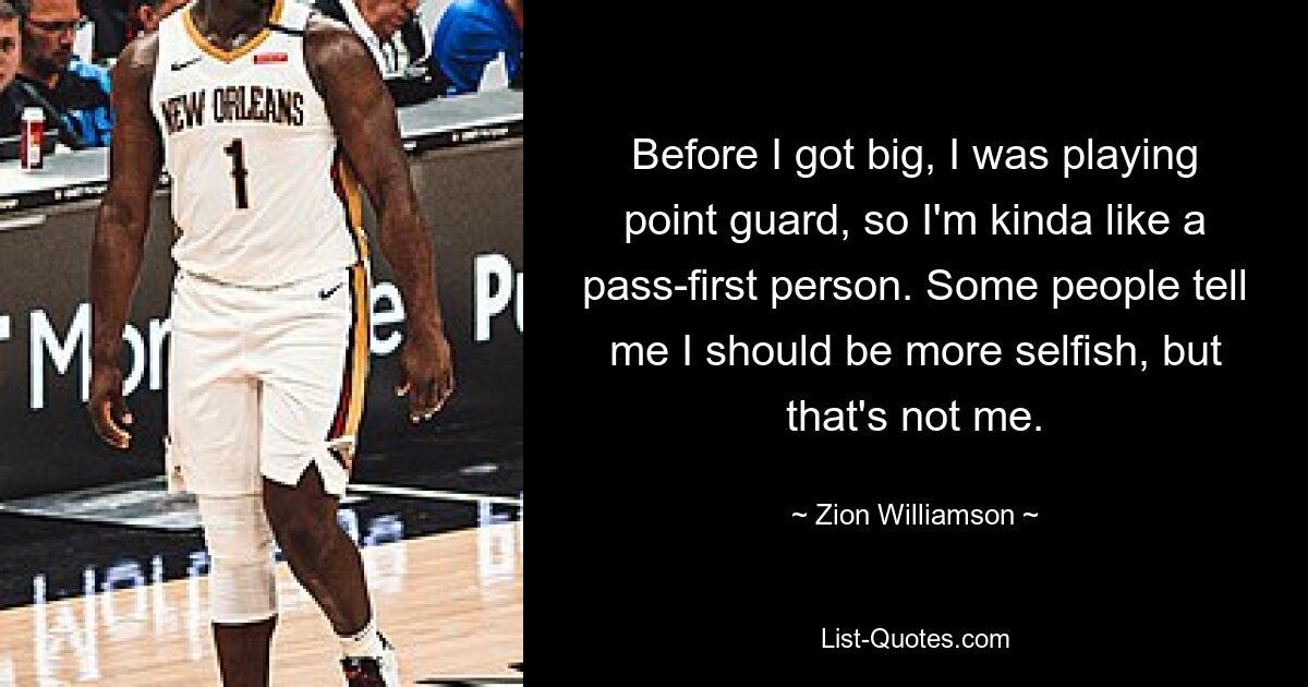 Before I got big, I was playing point guard, so I'm kinda like a pass-first person. Some people tell me I should be more selfish, but that's not me. — © Zion Williamson