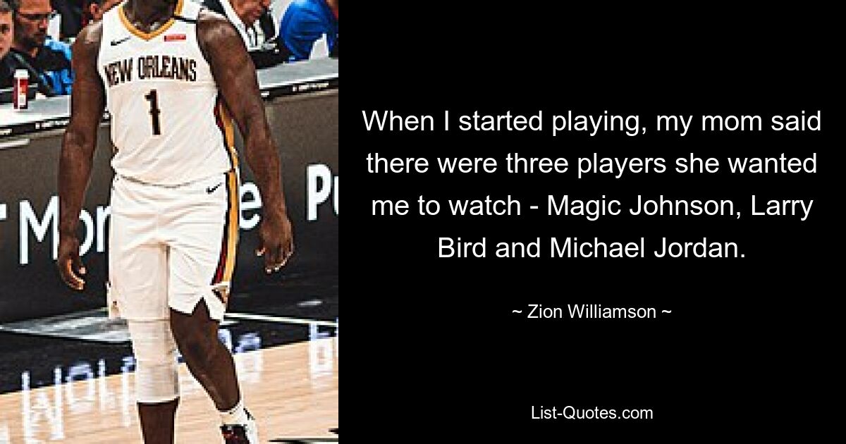 When I started playing, my mom said there were three players she wanted me to watch - Magic Johnson, Larry Bird and Michael Jordan. — © Zion Williamson