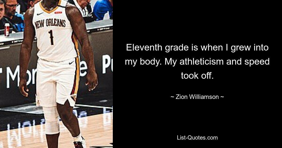 Eleventh grade is when I grew into my body. My athleticism and speed took off. — © Zion Williamson