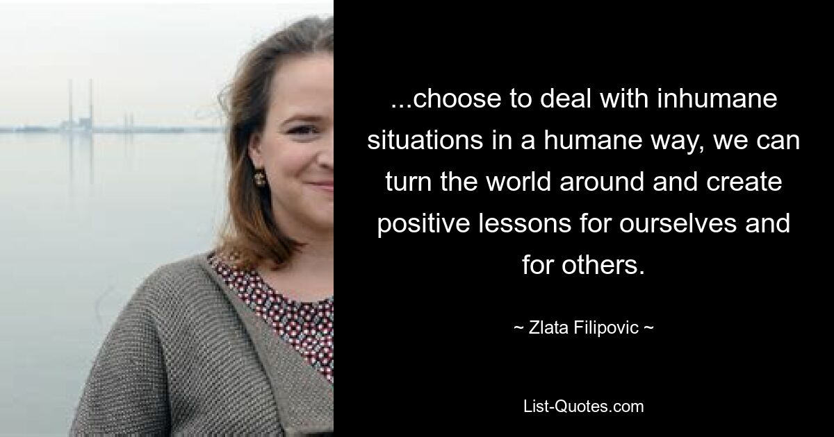 ...choose to deal with inhumane situations in a humane way, we can turn the world around and create positive lessons for ourselves and for others. — © Zlata Filipovic